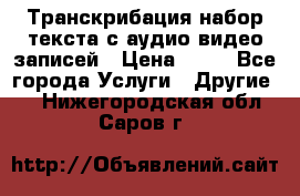 Транскрибация/набор текста с аудио,видео записей › Цена ­ 15 - Все города Услуги » Другие   . Нижегородская обл.,Саров г.